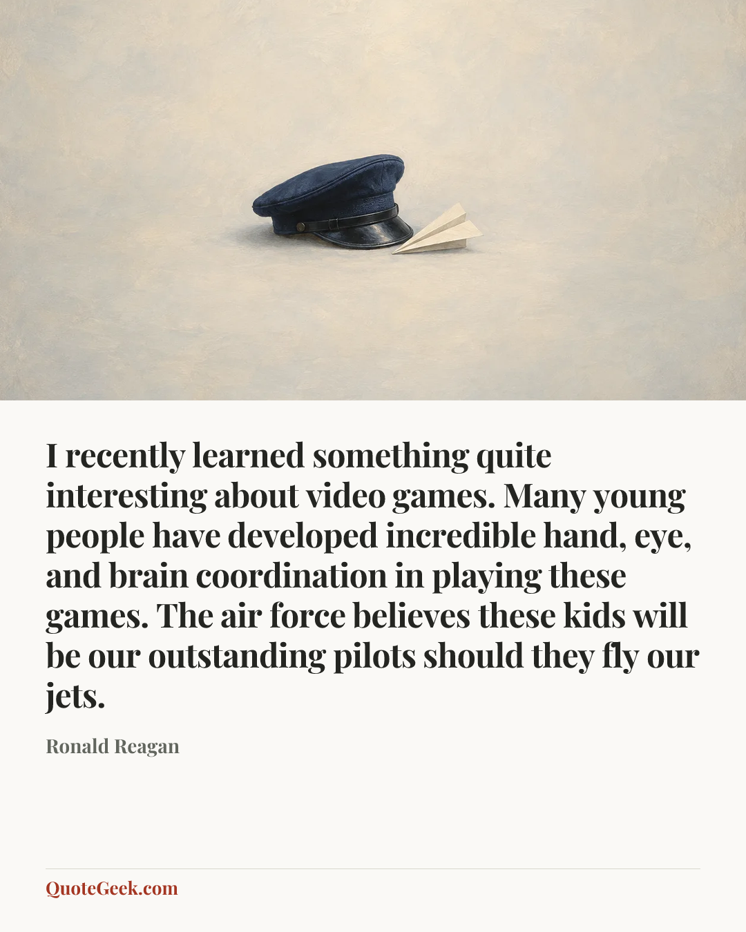 “I recently learned something quite interesting about video games. Many young people have developed incredible hand, eye, and brain coordination in playing these games. The air force believes these kids will be our outstanding pilots should they fly our jets.” — Ronald Reagan. Illustrated QuoteGeek card.