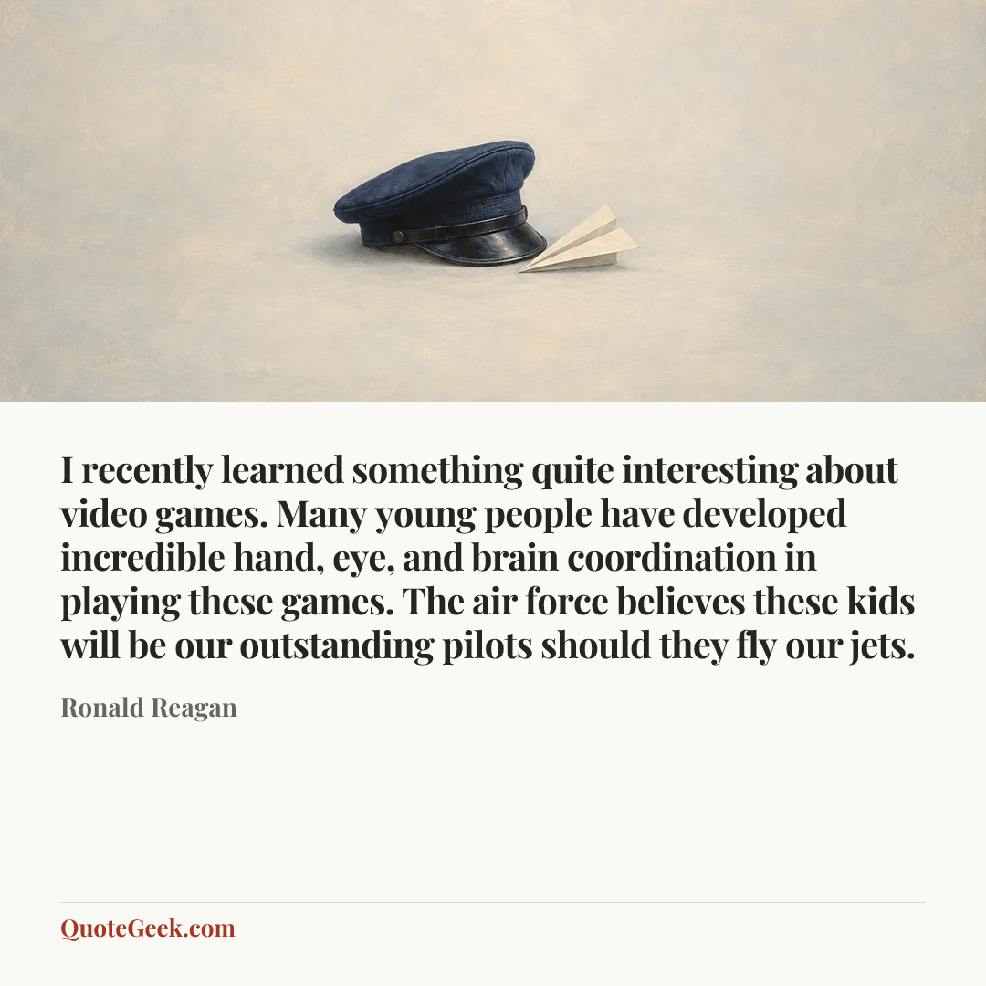 “I recently learned something quite interesting about video games. Many young people have developed incredible hand, eye, and brain coordination in playing these games. The air force believes these kids will be our outstanding pilots should they fly our jets.” — Ronald Reagan. Illustrated QuoteGeek card.