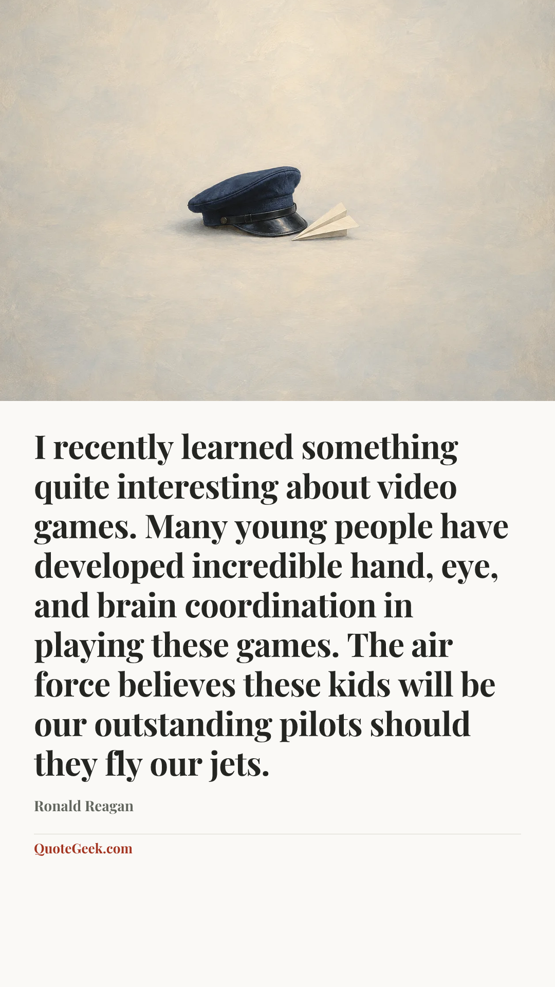 “I recently learned something quite interesting about video games. Many young people have developed incredible hand, eye, and brain coordination in playing these games. The air force believes these kids will be our outstanding pilots should they fly our jets.” — Ronald Reagan. Illustrated QuoteGeek card.