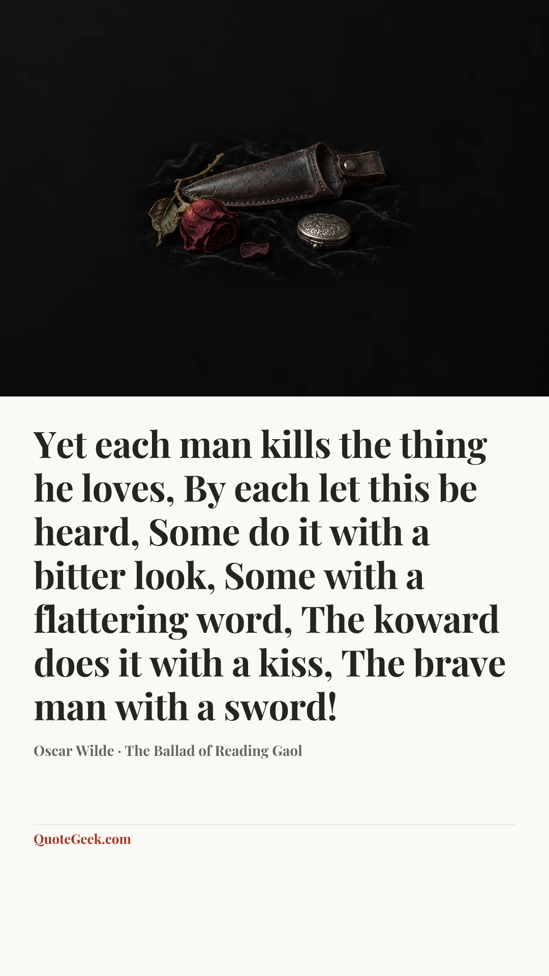 “Yet each man kills the thing he loves,
By each let this be heard,
Some do it with a bitter look,
Some with a flattering word,
The koward does it with a kiss,
The brave man with a sword!” — Oscar Wilde · The Ballad of Reading Gaol. Illustrated QuoteGeek card.