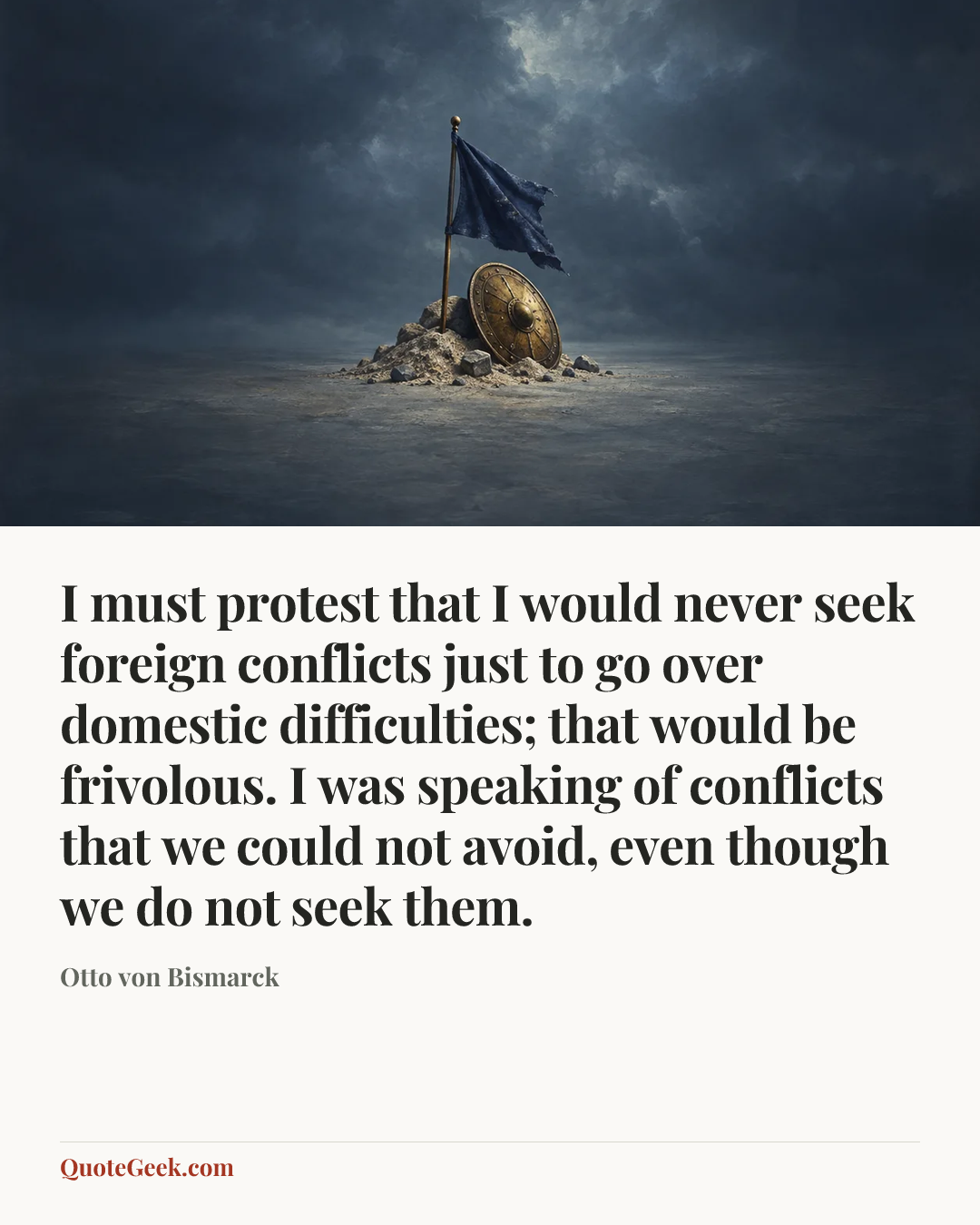 “I must protest that I would never seek foreign conflicts just to go over domestic difficulties; that would be frivolous. I was speaking of conflicts that we could not avoid, even though we do not seek them.” — Otto von Bismarck. Illustrated QuoteGeek card.