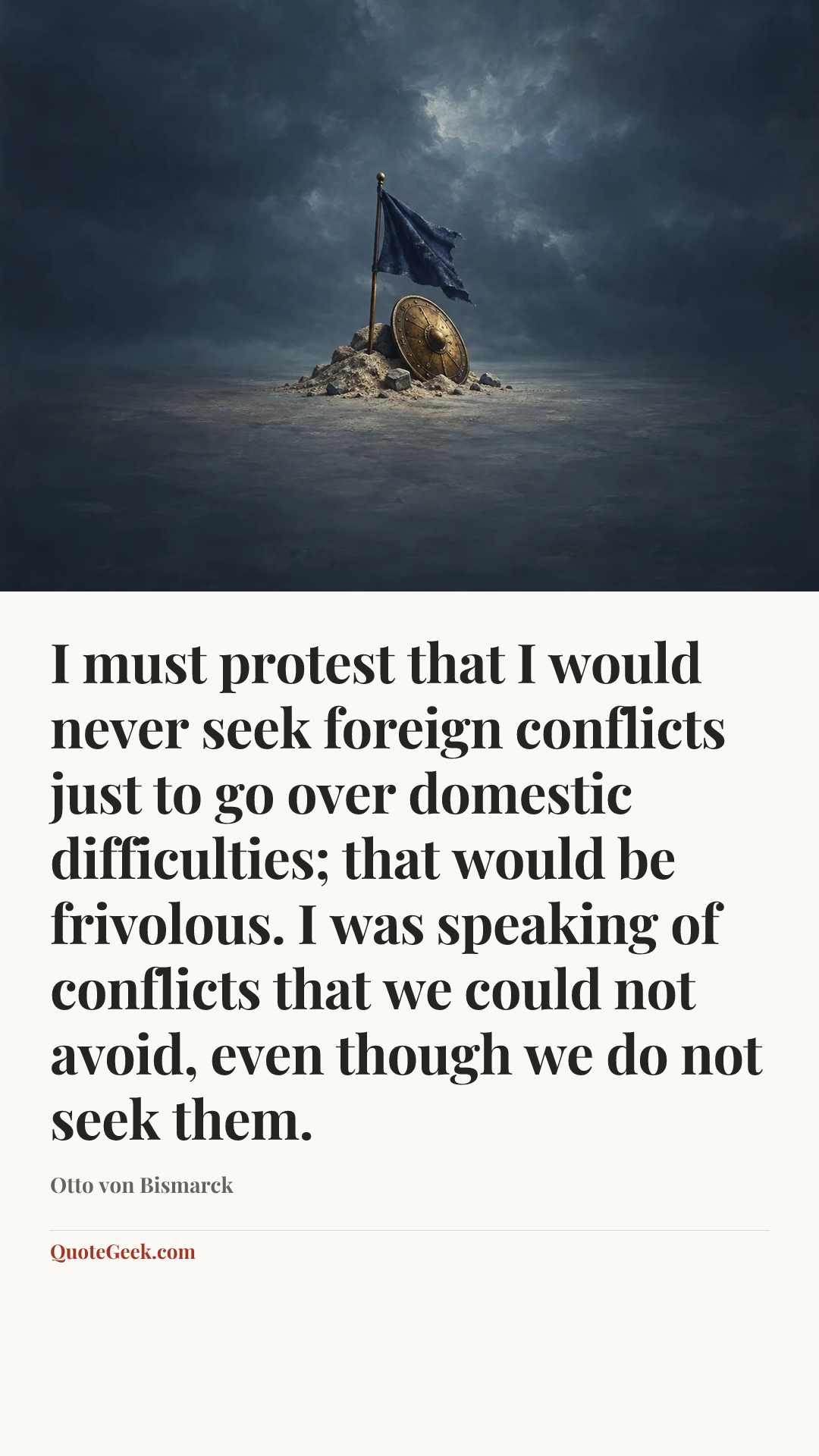 “I must protest that I would never seek foreign conflicts just to go over domestic difficulties; that would be frivolous. I was speaking of conflicts that we could not avoid, even though we do not seek them.” — Otto von Bismarck. Illustrated QuoteGeek card.