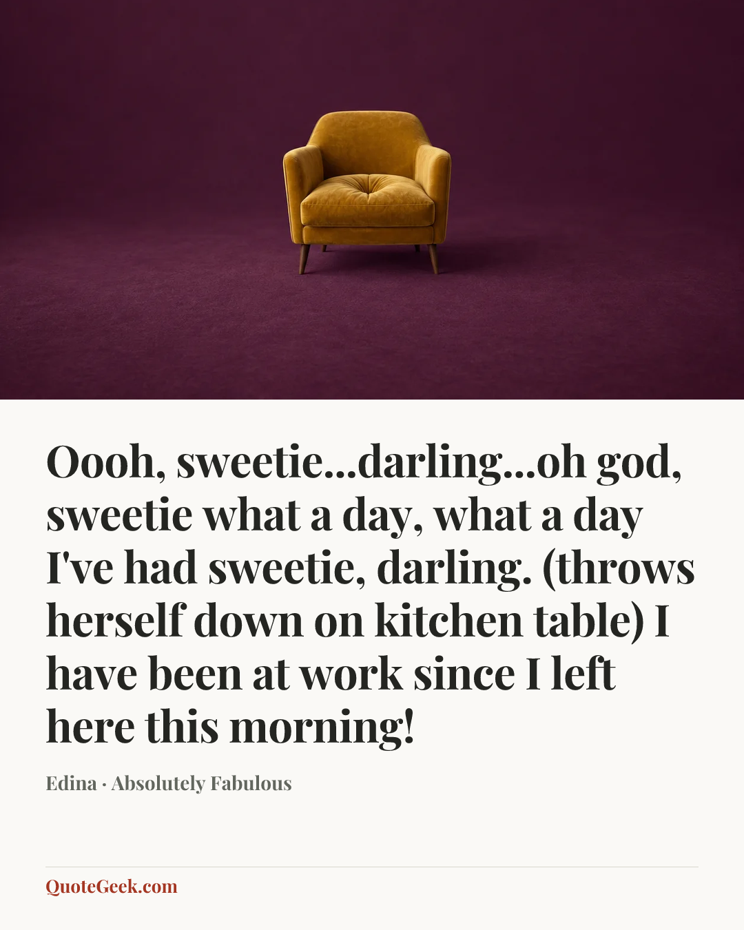 “Oooh, sweetie...darling...oh god, sweetie what a day, what a day I've had sweetie, darling. (throws herself down on kitchen table) I have been at work since I left here this morning!” — Edina · Absolutely Fabulous. Illustrated QuoteGeek card.