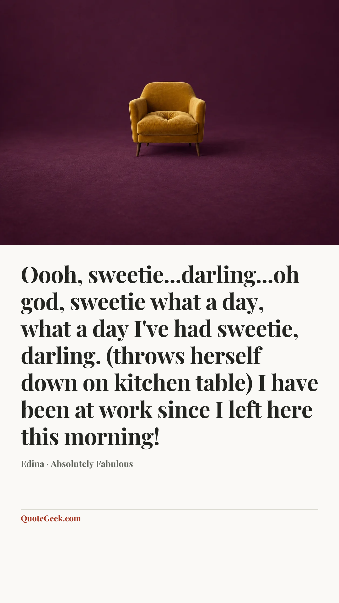 “Oooh, sweetie...darling...oh god, sweetie what a day, what a day I've had sweetie, darling. (throws herself down on kitchen table) I have been at work since I left here this morning!” — Edina · Absolutely Fabulous. Illustrated QuoteGeek card.