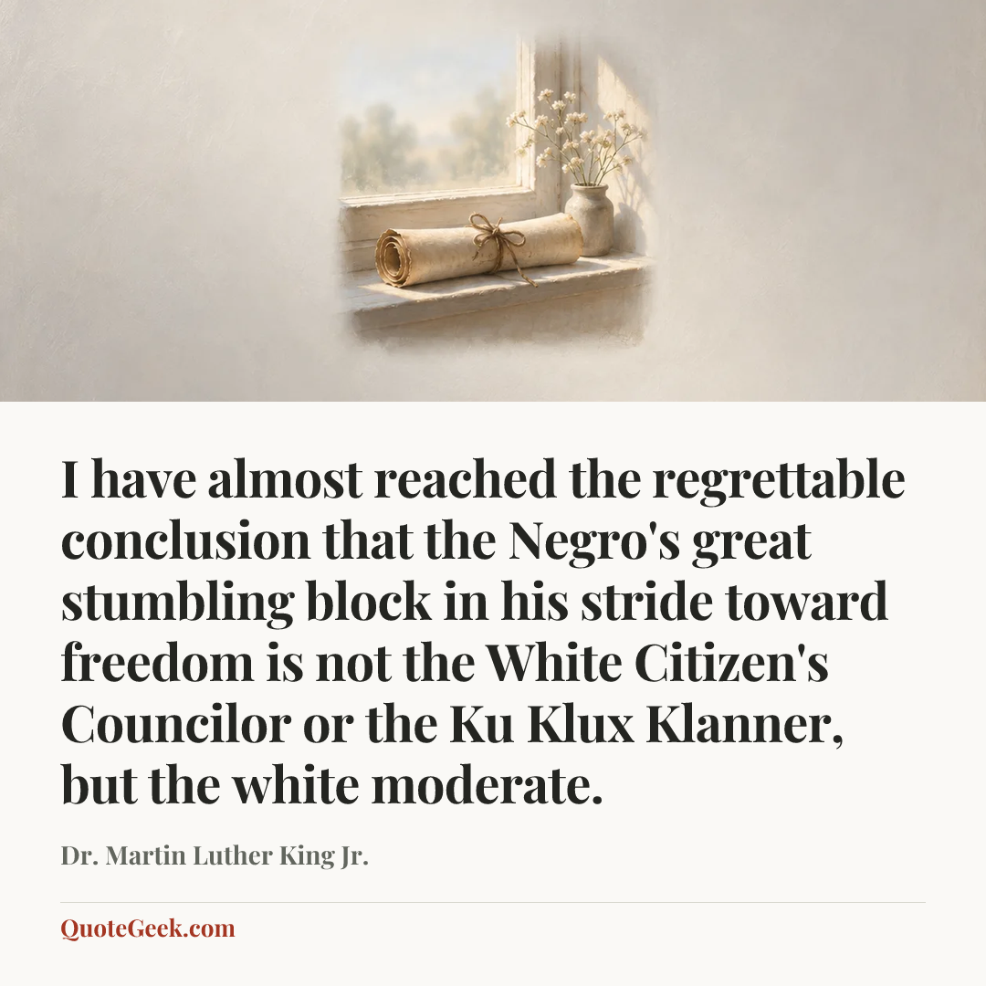 “I have almost reached the regrettable conclusion that the Negro's great stumbling block in his stride toward freedom is not the White Citizen's Councilor or the Ku Klux Klanner, but the white moderate.” — Dr. Martin Luther King Jr.. Illustrated QuoteGeek card.