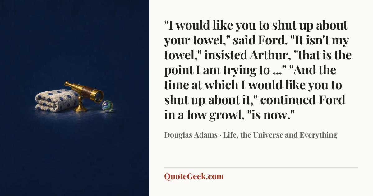 “"I would like you to shut up about your towel," said Ford.
"It isn't my towel," insisted Arthur, "that is the point I am trying to ..."
"And the time at which I would like you to shut up about it," continued Ford in a low growl, "is now."” — Douglas Adams · Life, the Universe and Everything. Illustrated QuoteGeek card.