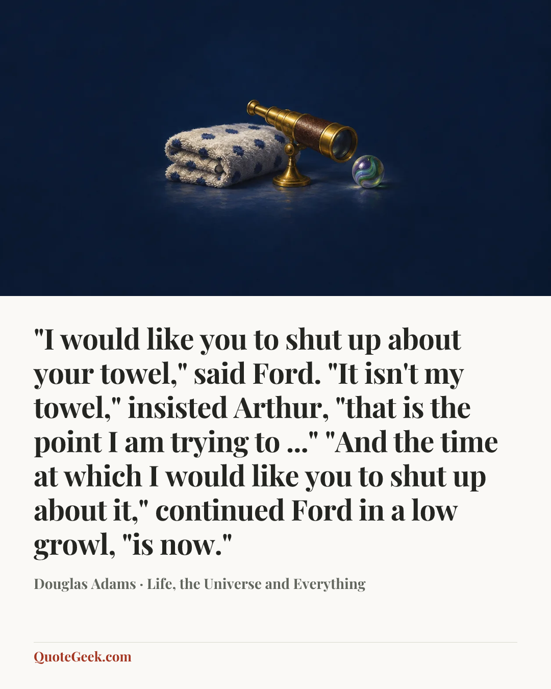“"I would like you to shut up about your towel," said Ford.
"It isn't my towel," insisted Arthur, "that is the point I am trying to ..."
"And the time at which I would like you to shut up about it," continued Ford in a low growl, "is now."” — Douglas Adams · Life, the Universe and Everything. Illustrated QuoteGeek card.
