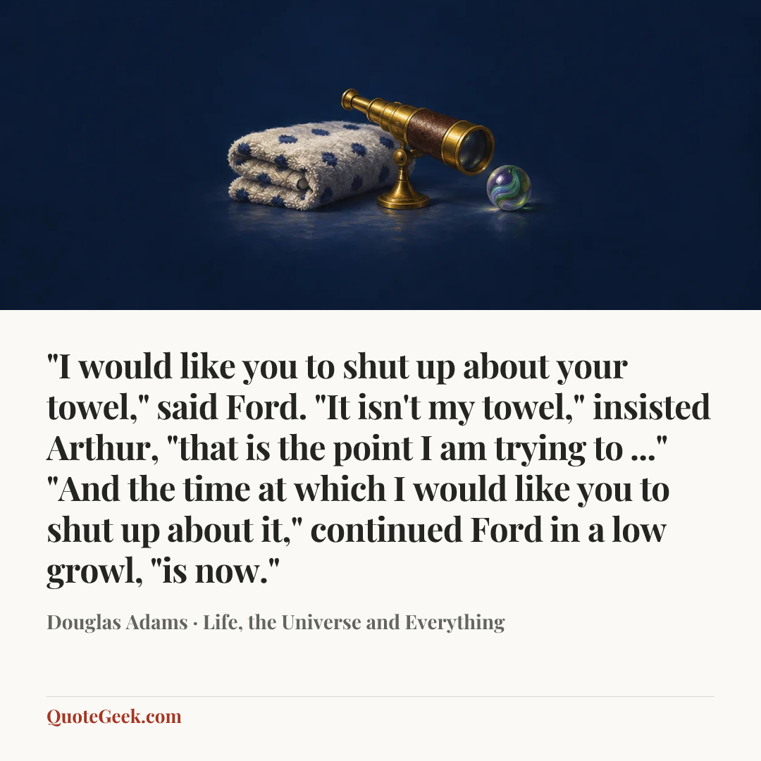 “"I would like you to shut up about your towel," said Ford.
"It isn't my towel," insisted Arthur, "that is the point I am trying to ..."
"And the time at which I would like you to shut up about it," continued Ford in a low growl, "is now."” — Douglas Adams · Life, the Universe and Everything. Illustrated QuoteGeek card.