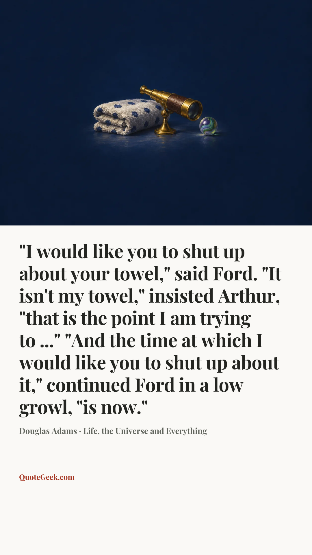 “"I would like you to shut up about your towel," said Ford.
"It isn't my towel," insisted Arthur, "that is the point I am trying to ..."
"And the time at which I would like you to shut up about it," continued Ford in a low growl, "is now."” — Douglas Adams · Life, the Universe and Everything. Illustrated QuoteGeek card.