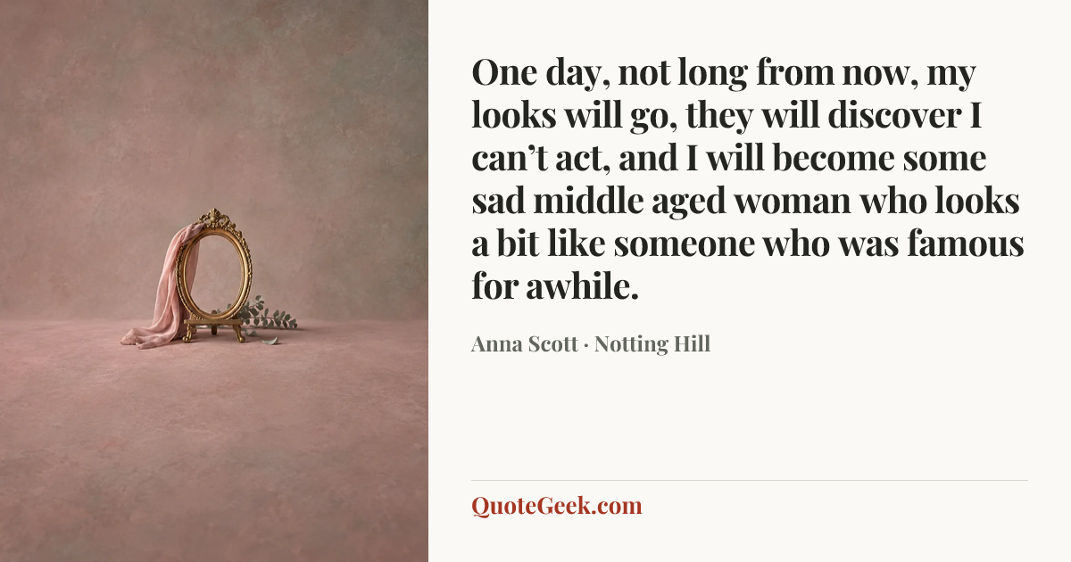 “One day, not long from now, my looks will go, they will discover I can’t act, and I will become some sad middle aged woman who looks a bit like someone who was famous for awhile.” — Anna Scott · Notting Hill. Illustrated QuoteGeek card.
