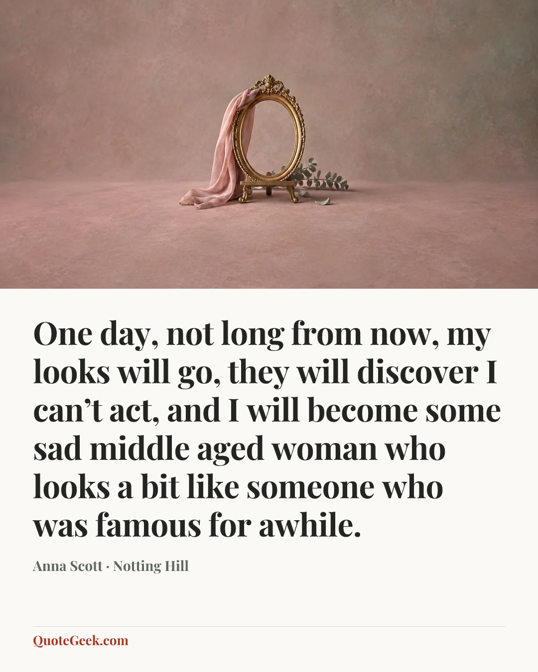 “One day, not long from now, my looks will go, they will discover I can’t act, and I will become some sad middle aged woman who looks a bit like someone who was famous for awhile.” — Anna Scott · Notting Hill. Illustrated QuoteGeek card.