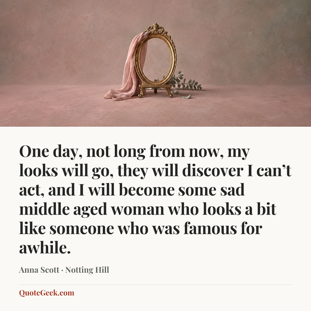 “One day, not long from now, my looks will go, they will discover I can’t act, and I will become some sad middle aged woman who looks a bit like someone who was famous for awhile.” — Anna Scott · Notting Hill. Illustrated QuoteGeek card.
