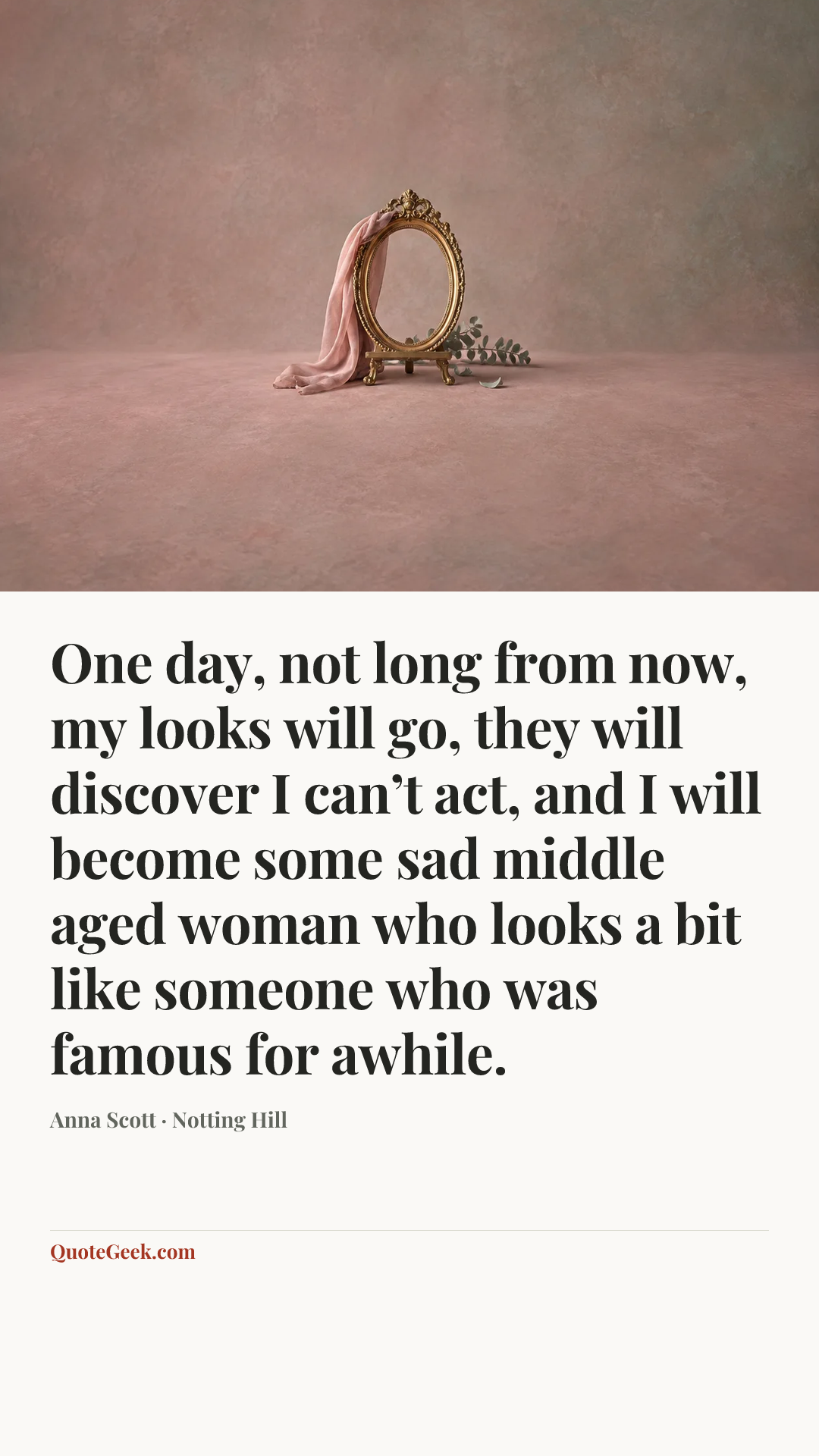 “One day, not long from now, my looks will go, they will discover I can’t act, and I will become some sad middle aged woman who looks a bit like someone who was famous for awhile.” — Anna Scott · Notting Hill. Illustrated QuoteGeek card.