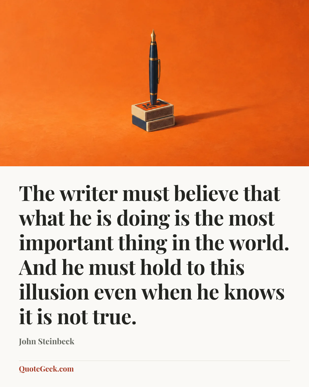 “The writer must believe that what he is doing is the most important thing in the world. And he must hold to this illusion even when he knows it is not true.” — John Steinbeck. Illustrated QuoteGeek card.