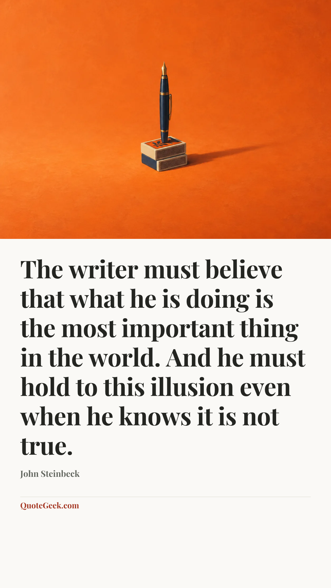 “The writer must believe that what he is doing is the most important thing in the world. And he must hold to this illusion even when he knows it is not true.” — John Steinbeck. Illustrated QuoteGeek card.