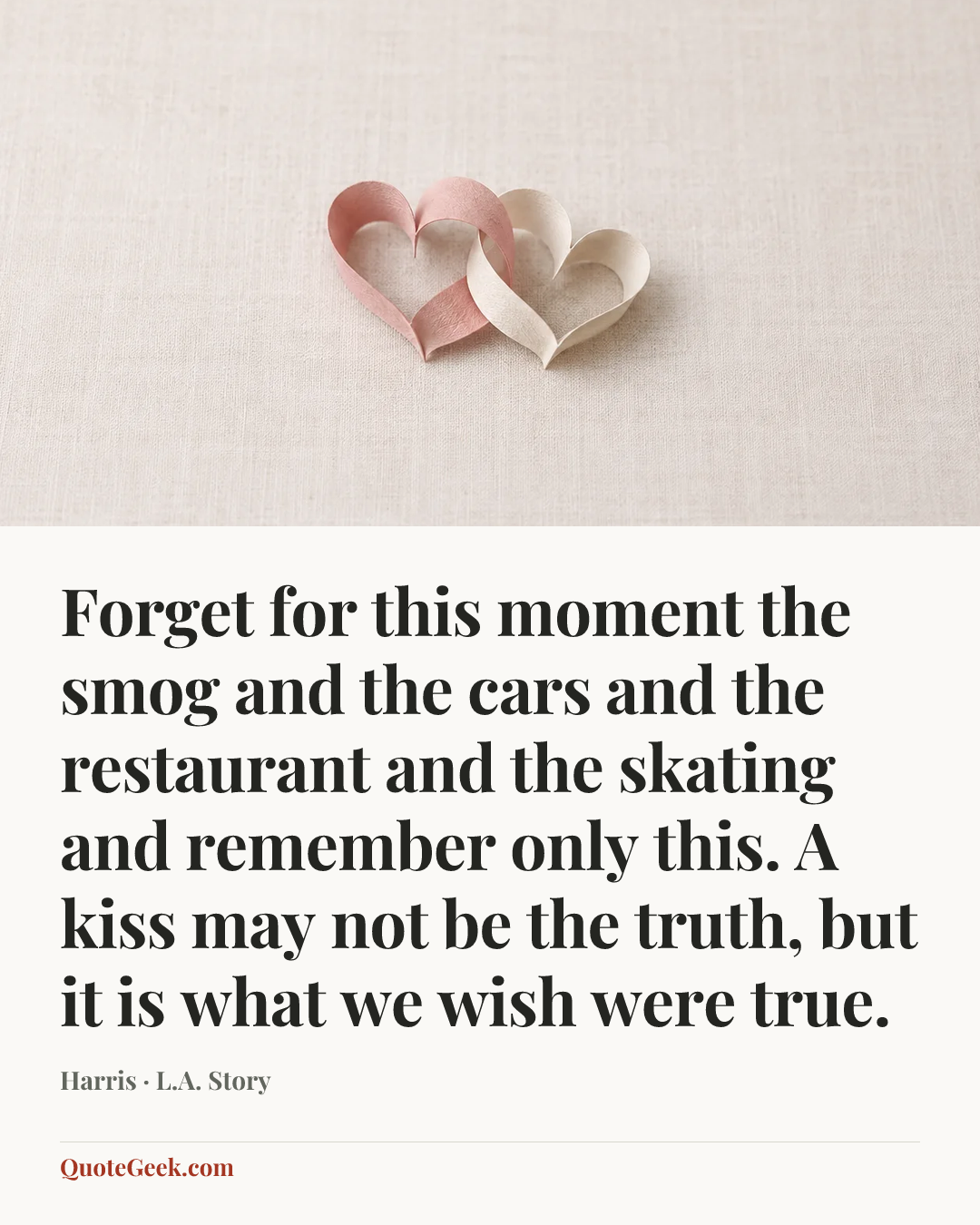 “Forget for this moment the smog and the cars and the restaurant and the skating and remember only this. A kiss may not be the truth, but it is what we wish were true.” — Harris · L.A. Story. Illustrated QuoteGeek card.