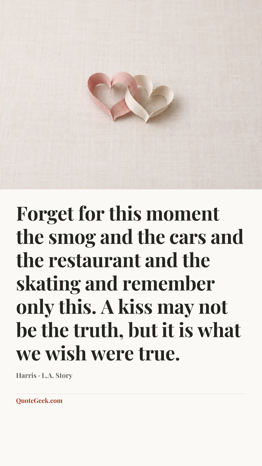“Forget for this moment the smog and the cars and the restaurant and the skating and remember only this. A kiss may not be the truth, but it is what we wish were true.” — Harris · L.A. Story. Illustrated QuoteGeek card.