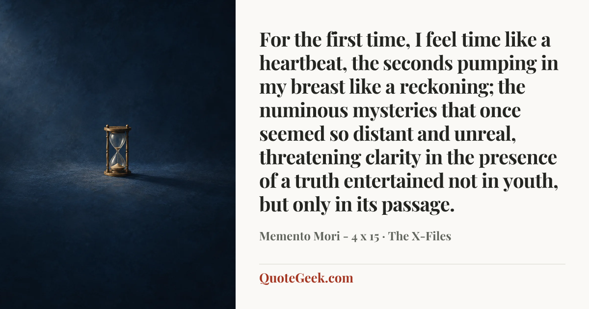 “For the first time, I feel time like a heartbeat, the seconds pumping in my breast like a reckoning; the numinous mysteries that once seemed so distant and unreal, threatening clarity in the presence of a truth entertained not in youth, but only in its passage.” — Memento Mori - 4 x 15 · The X-Files. Illustrated QuoteGeek card.