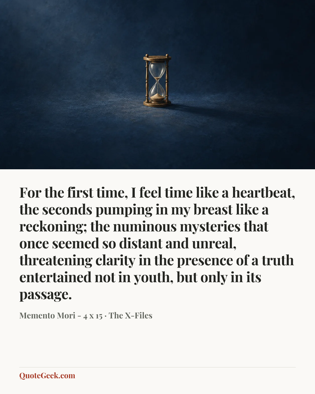 “For the first time, I feel time like a heartbeat, the seconds pumping in my breast like a reckoning; the numinous mysteries that once seemed so distant and unreal, threatening clarity in the presence of a truth entertained not in youth, but only in its passage.” — Memento Mori - 4 x 15 · The X-Files. Illustrated QuoteGeek card.
