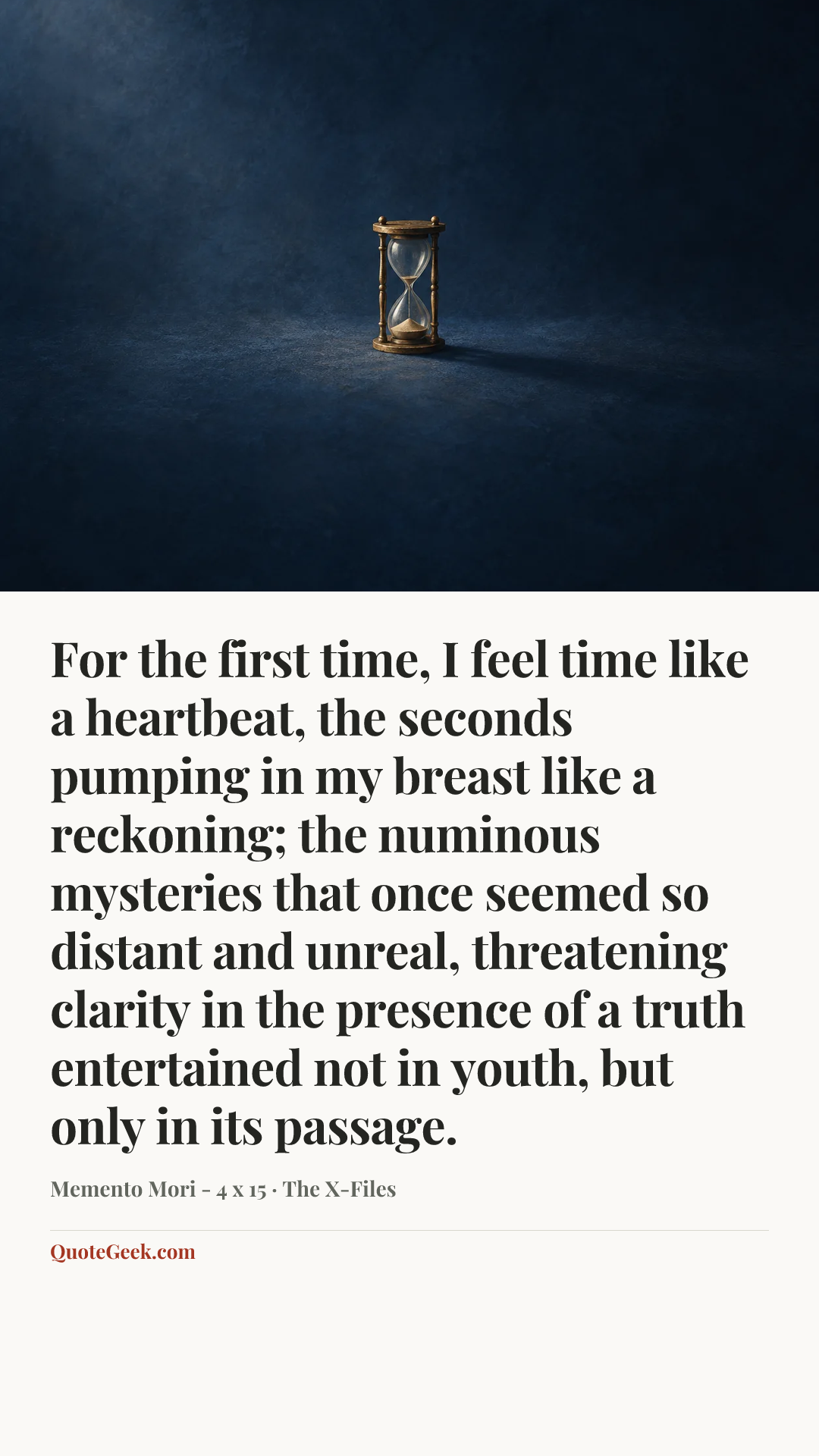 “For the first time, I feel time like a heartbeat, the seconds pumping in my breast like a reckoning; the numinous mysteries that once seemed so distant and unreal, threatening clarity in the presence of a truth entertained not in youth, but only in its passage.” — Memento Mori - 4 x 15 · The X-Files. Illustrated QuoteGeek card.