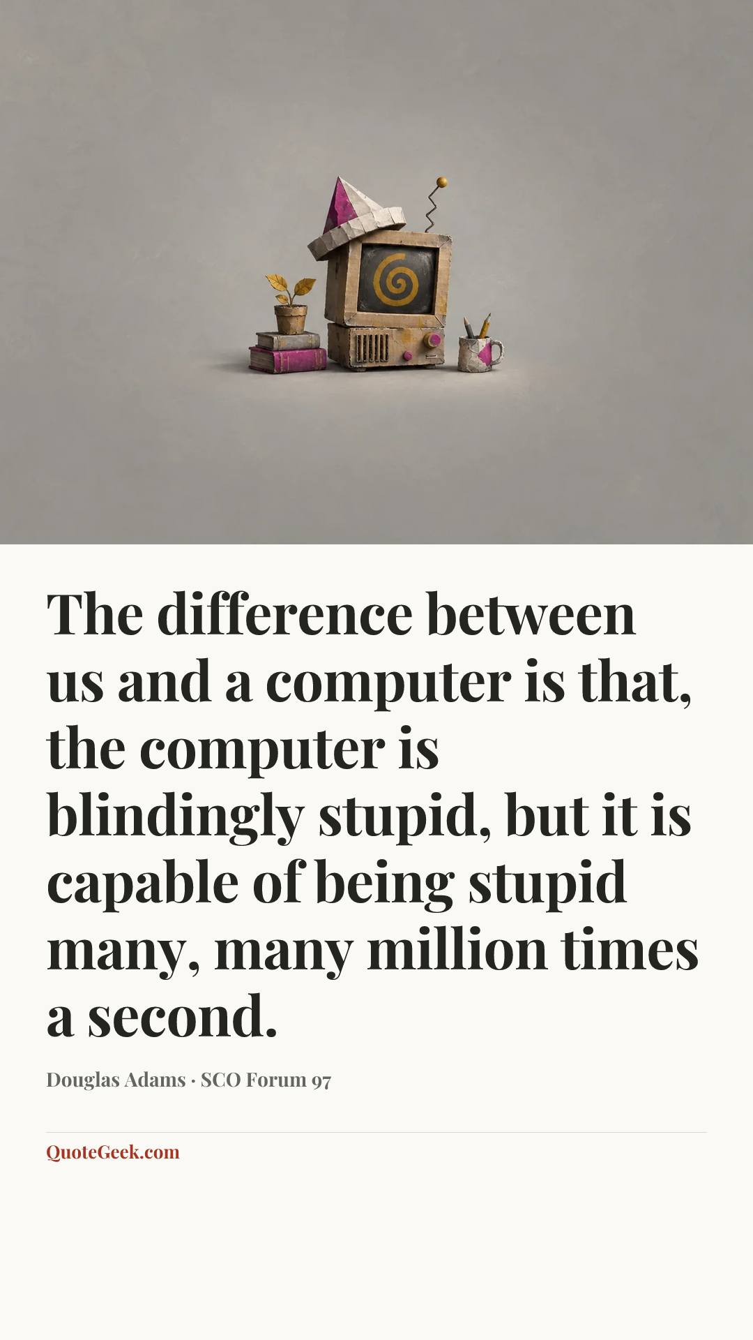 “The difference between us and a computer is that, the computer is blindingly stupid, but it is capable of being stupid many, many million times a second.” — Douglas Adams · SCO Forum 97. Illustrated QuoteGeek card.