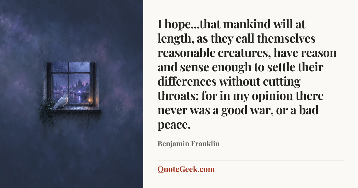 “I hope...that mankind will at length, as they call themselves reasonable creatures, have reason and sense enough to settle their differences without cutting throats; for in my opinion there never was a good war, or a bad peace.” — Benjamin Franklin. Illustrated QuoteGeek card.
