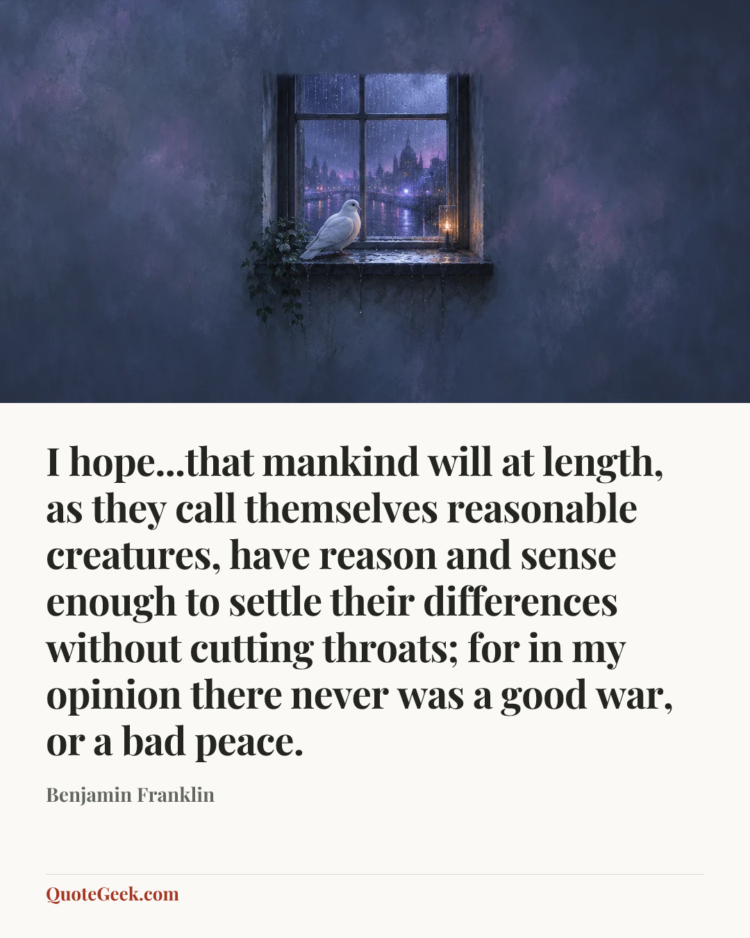 “I hope...that mankind will at length, as they call themselves reasonable creatures, have reason and sense enough to settle their differences without cutting throats; for in my opinion there never was a good war, or a bad peace.” — Benjamin Franklin. Illustrated QuoteGeek card.