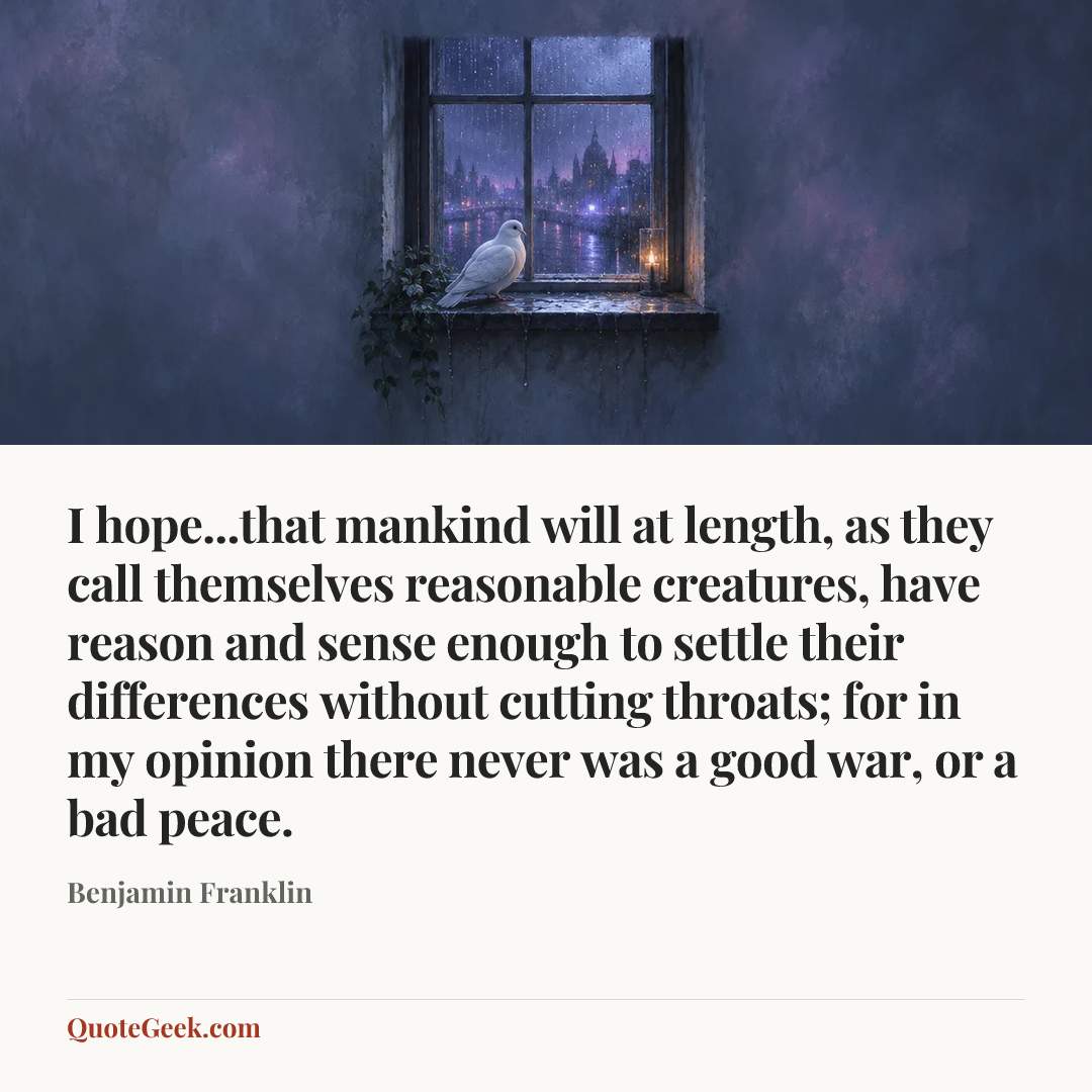 “I hope...that mankind will at length, as they call themselves reasonable creatures, have reason and sense enough to settle their differences without cutting throats; for in my opinion there never was a good war, or a bad peace.” — Benjamin Franklin. Illustrated QuoteGeek card.