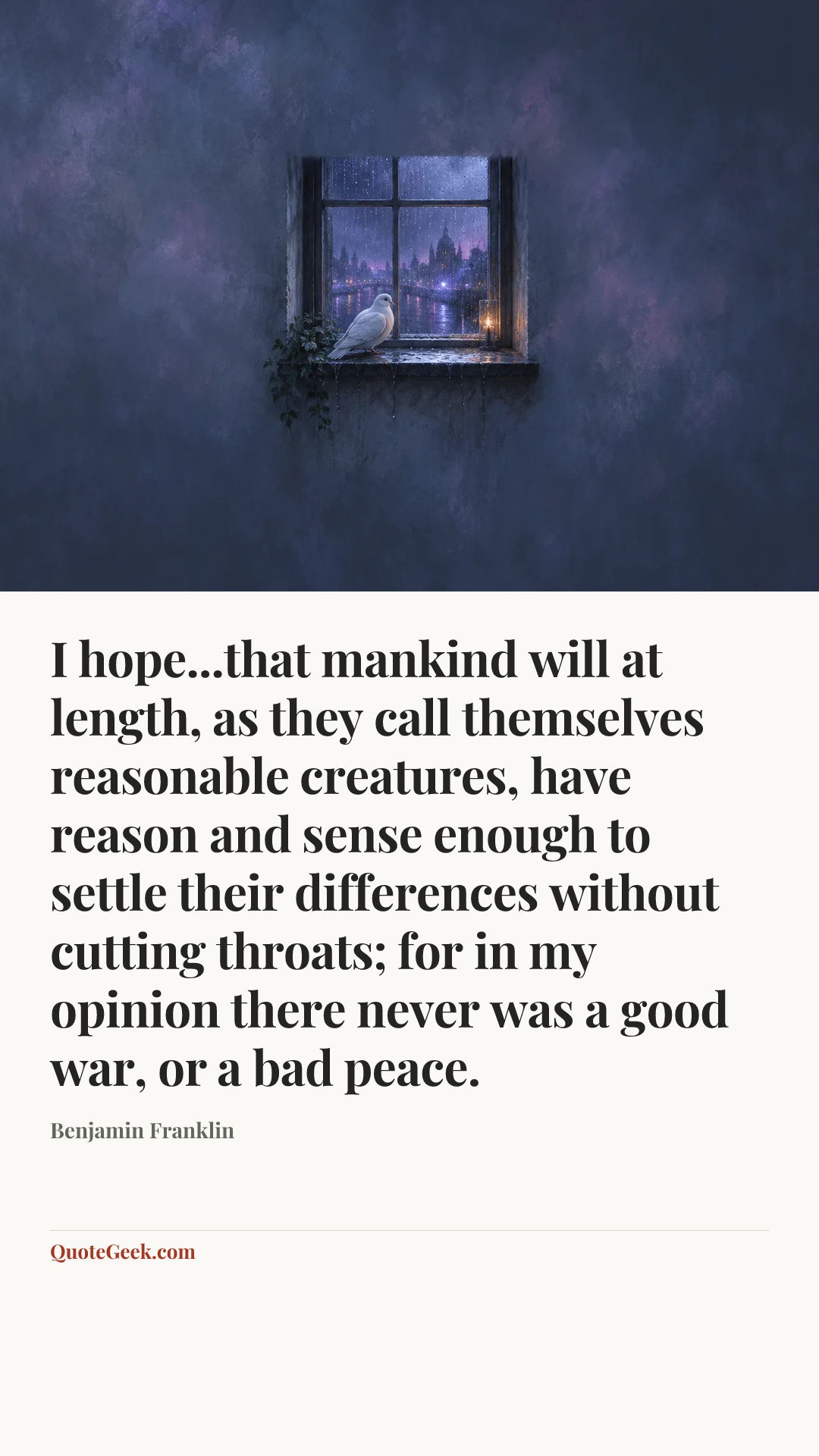 “I hope...that mankind will at length, as they call themselves reasonable creatures, have reason and sense enough to settle their differences without cutting throats; for in my opinion there never was a good war, or a bad peace.” — Benjamin Franklin. Illustrated QuoteGeek card.