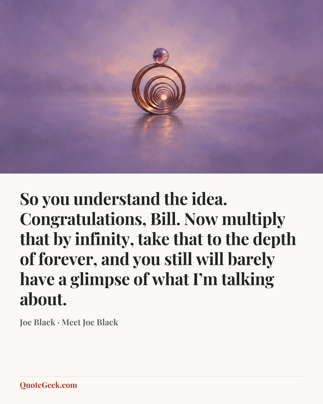 “So you understand the idea. Congratulations, Bill. Now multiply that by infinity, take that to the depth of forever, and you still will barely have a glimpse of what I’m talking about.” — Joe Black · Meet Joe Black. Illustrated QuoteGeek card.