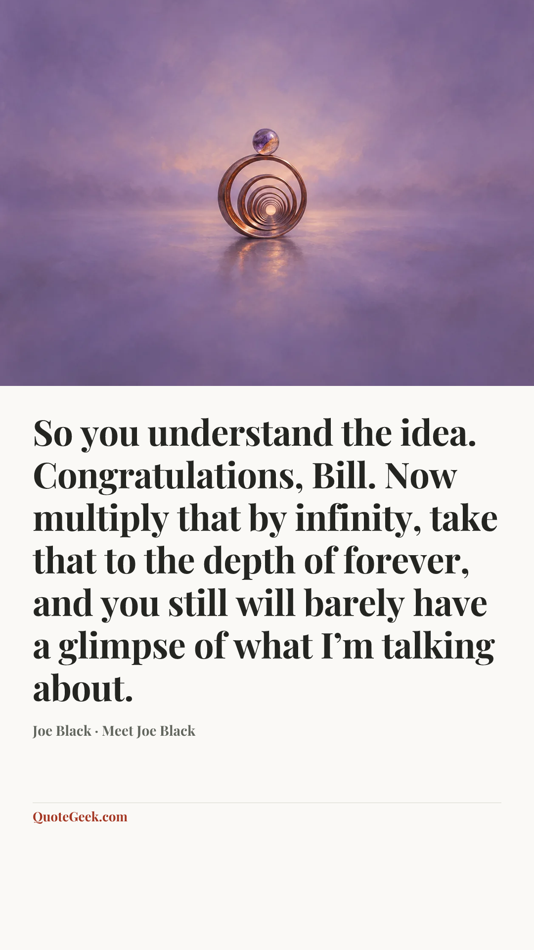 “So you understand the idea. Congratulations, Bill. Now multiply that by infinity, take that to the depth of forever, and you still will barely have a glimpse of what I’m talking about.” — Joe Black · Meet Joe Black. Illustrated QuoteGeek card.