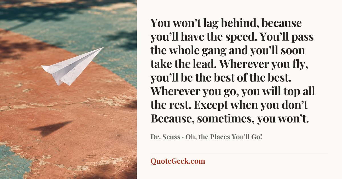 “You won’t lag behind, because you’ll have the speed.
You’ll pass the whole gang and you’ll soon take the lead.
Wherever you fly, you’ll be the best of the best.
Wherever you go, you will top all the rest.
Except when you don’t
Because, sometimes, you won’t.” — Dr. Seuss · Oh, the Places You'll Go!. Illustrated QuoteGeek card.