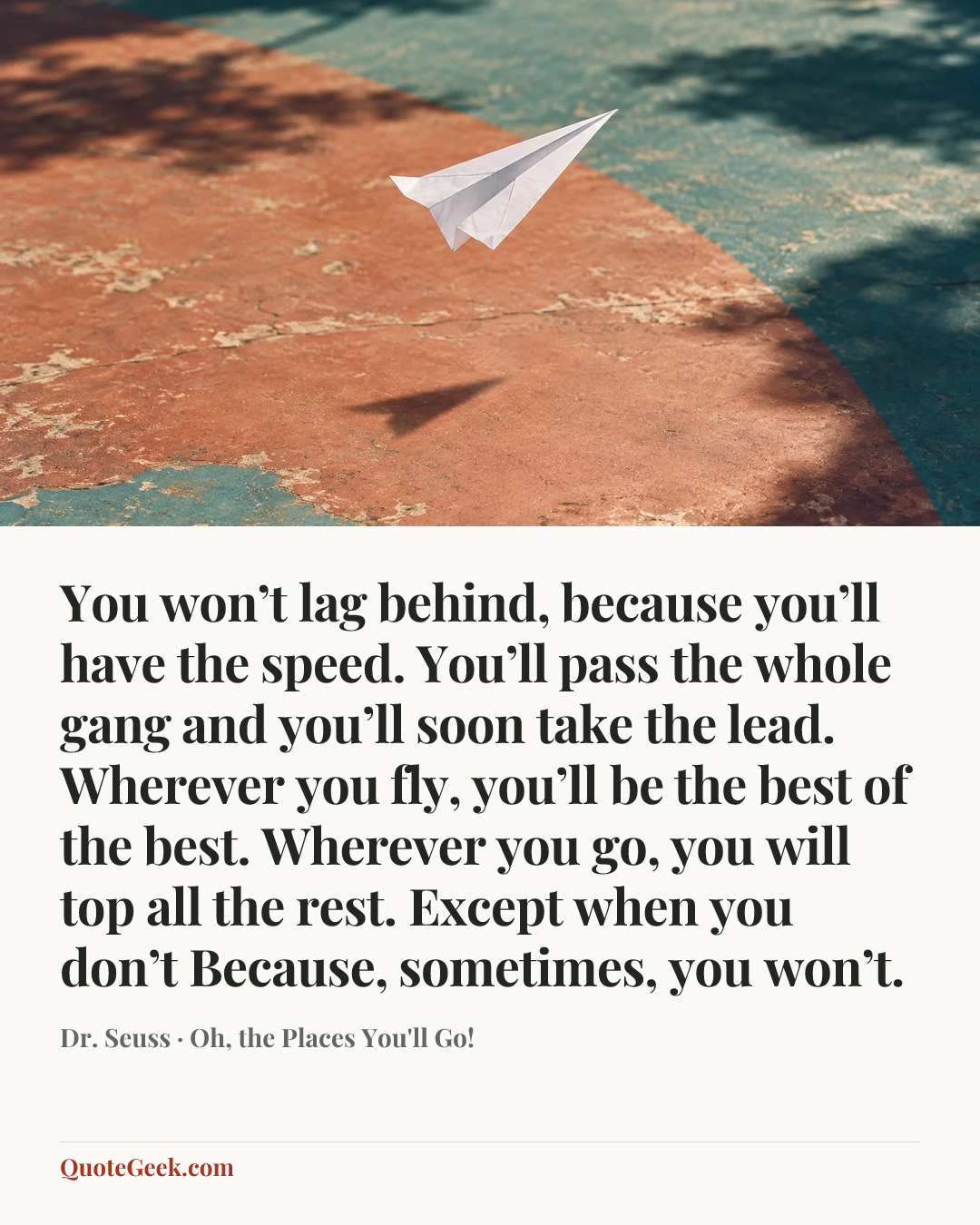 “You won’t lag behind, because you’ll have the speed.
You’ll pass the whole gang and you’ll soon take the lead.
Wherever you fly, you’ll be the best of the best.
Wherever you go, you will top all the rest.
Except when you don’t
Because, sometimes, you won’t.” — Dr. Seuss · Oh, the Places You'll Go!. Illustrated QuoteGeek card.