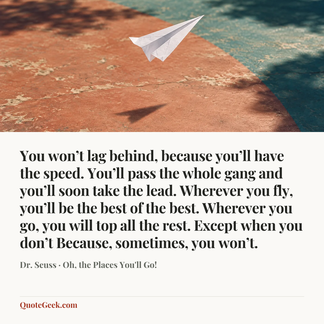 “You won’t lag behind, because you’ll have the speed.
You’ll pass the whole gang and you’ll soon take the lead.
Wherever you fly, you’ll be the best of the best.
Wherever you go, you will top all the rest.
Except when you don’t
Because, sometimes, you won’t.” — Dr. Seuss · Oh, the Places You'll Go!. Illustrated QuoteGeek card.