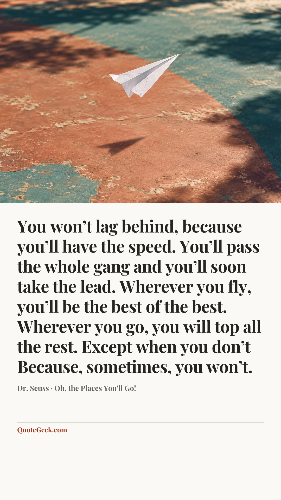 “You won’t lag behind, because you’ll have the speed.
You’ll pass the whole gang and you’ll soon take the lead.
Wherever you fly, you’ll be the best of the best.
Wherever you go, you will top all the rest.
Except when you don’t
Because, sometimes, you won’t.” — Dr. Seuss · Oh, the Places You'll Go!. Illustrated QuoteGeek card.