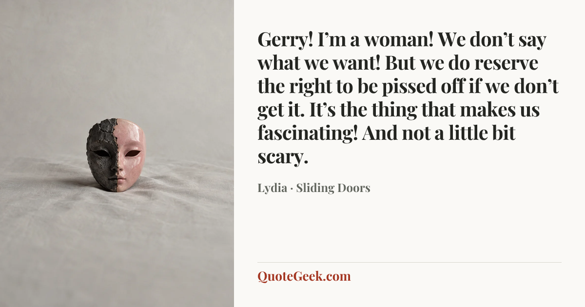 “Gerry! I’m a woman! We don’t say what we want! But we do reserve the right to be pissed off if we don’t get it. It’s the thing that makes us fascinating! And not a little bit scary.” — Lydia · Sliding Doors. Illustrated QuoteGeek card.