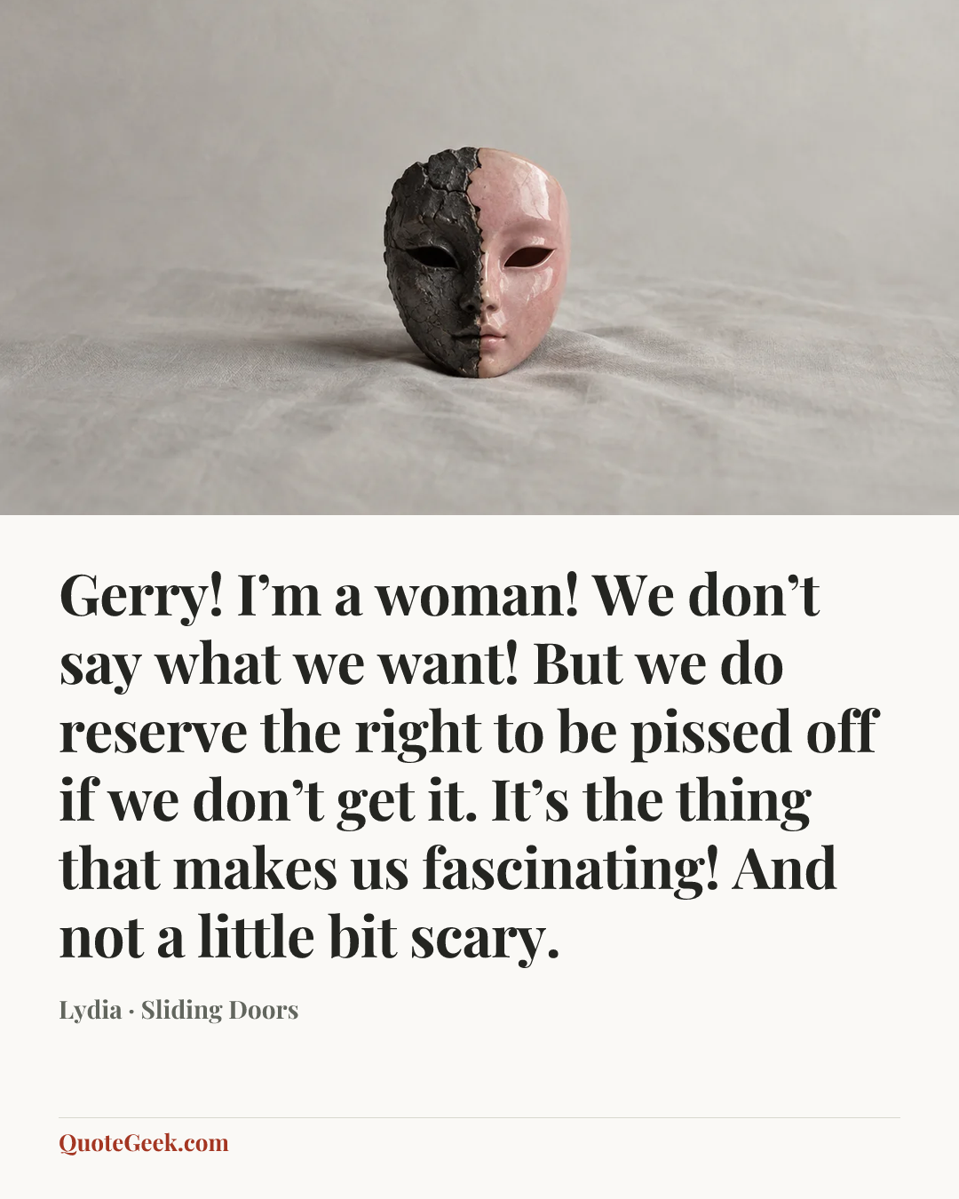 “Gerry! I’m a woman! We don’t say what we want! But we do reserve the right to be pissed off if we don’t get it. It’s the thing that makes us fascinating! And not a little bit scary.” — Lydia · Sliding Doors. Illustrated QuoteGeek card.