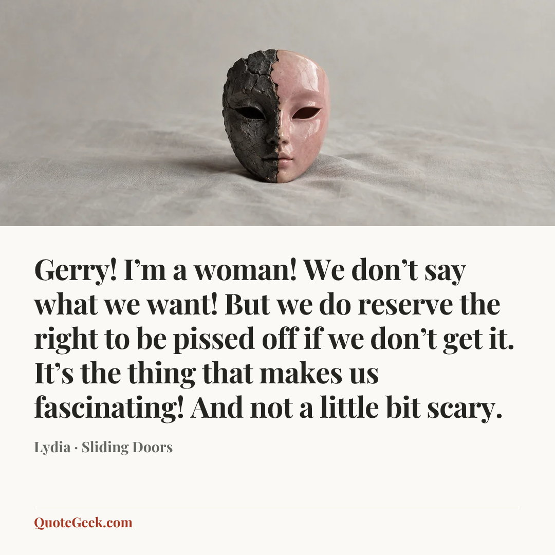 “Gerry! I’m a woman! We don’t say what we want! But we do reserve the right to be pissed off if we don’t get it. It’s the thing that makes us fascinating! And not a little bit scary.” — Lydia · Sliding Doors. Illustrated QuoteGeek card.