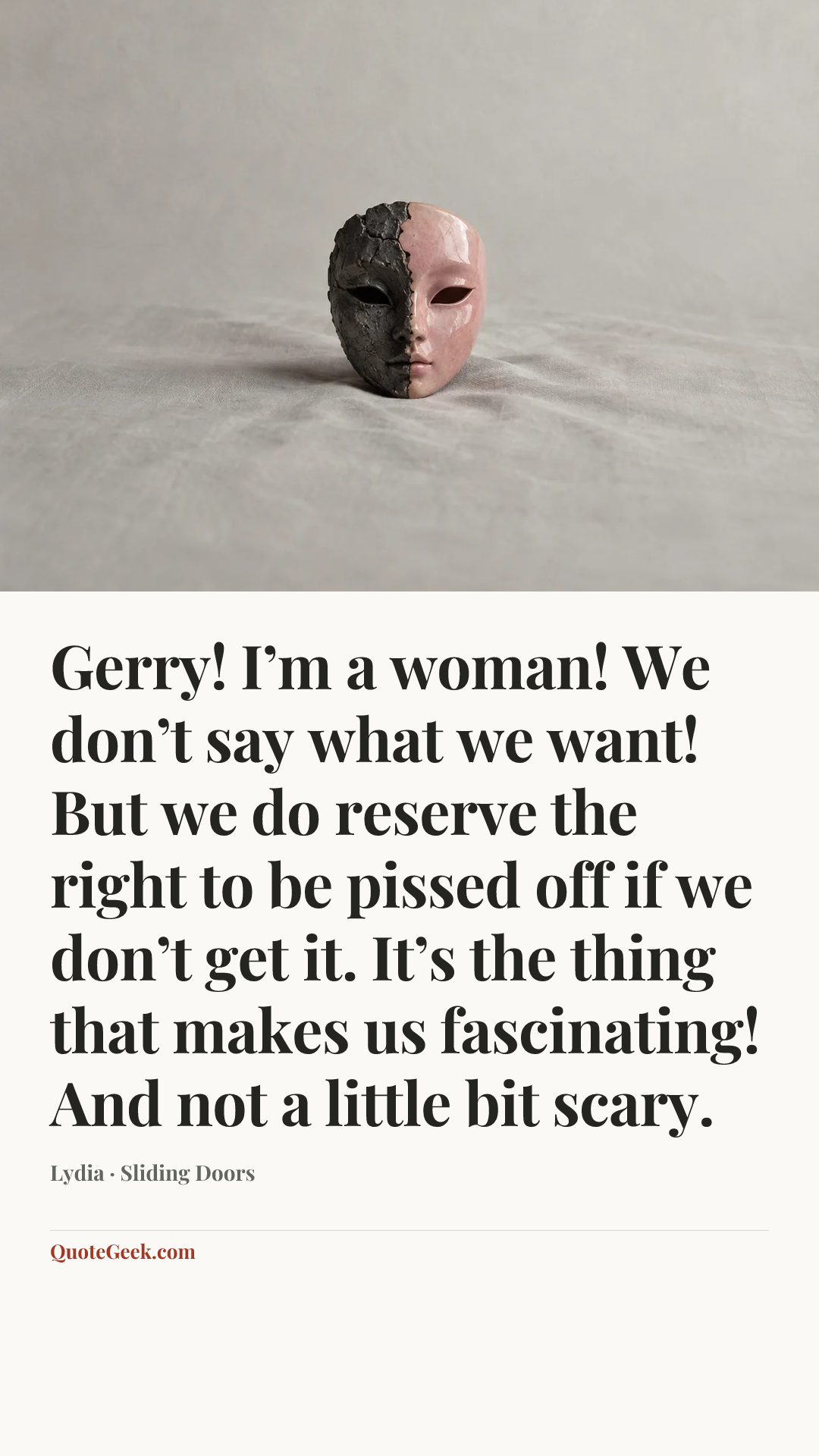 “Gerry! I’m a woman! We don’t say what we want! But we do reserve the right to be pissed off if we don’t get it. It’s the thing that makes us fascinating! And not a little bit scary.” — Lydia · Sliding Doors. Illustrated QuoteGeek card.