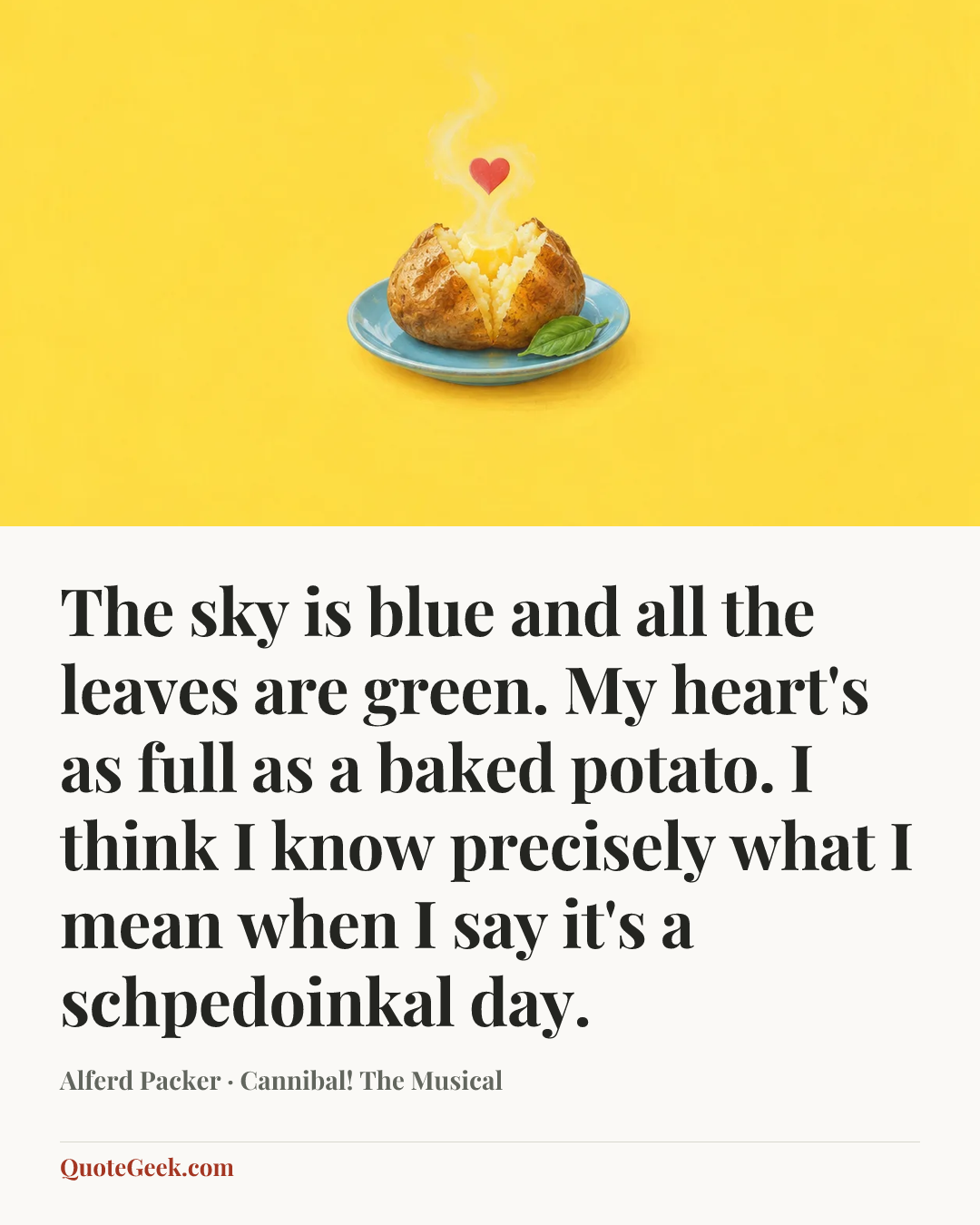 “The sky is blue and all the leaves are green. My heart's as full as a baked potato. I think I know precisely what I mean when I say it's a schpedoinkal day.” — Alferd Packer · Cannibal! The Musical. Illustrated QuoteGeek card.