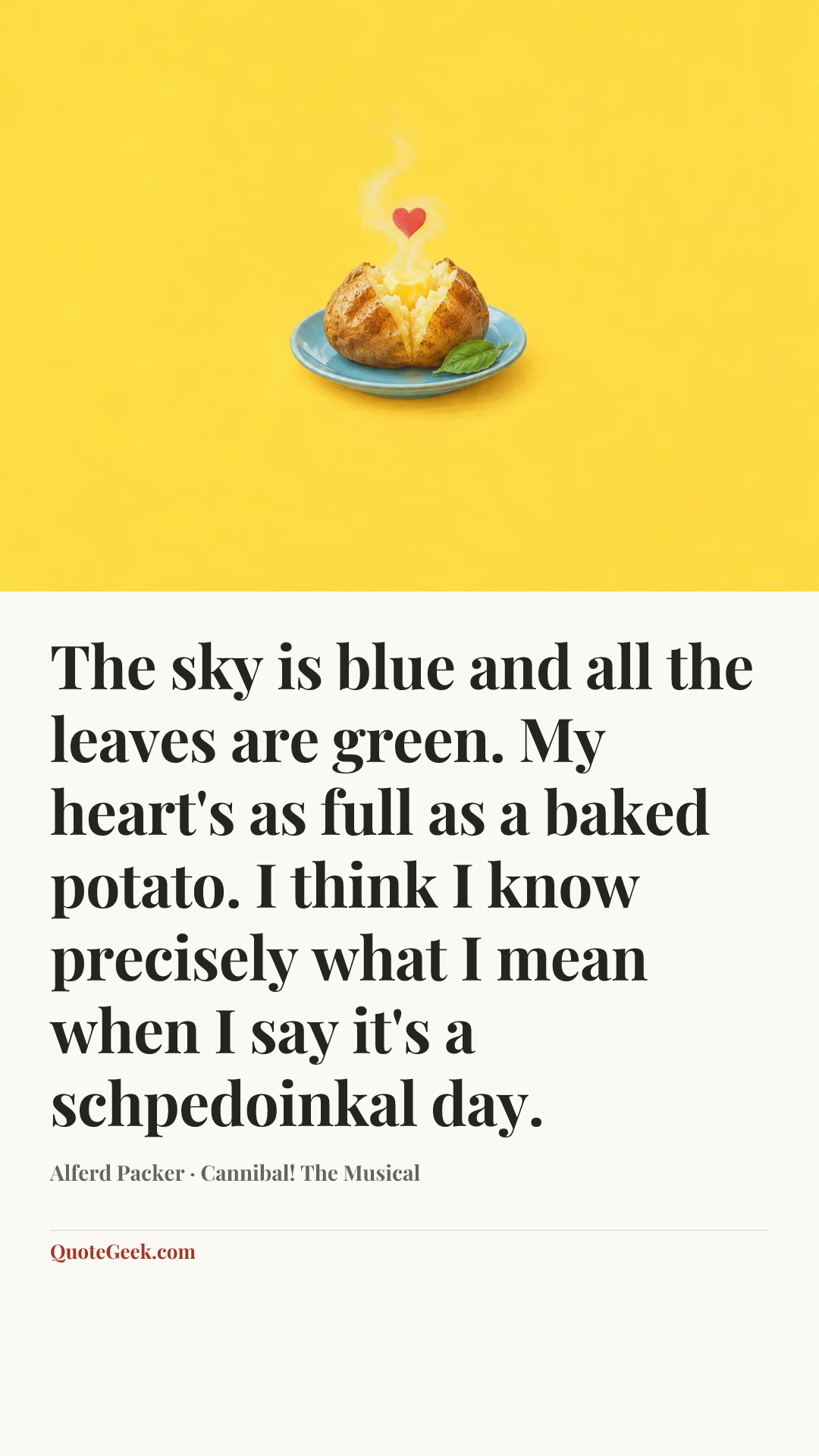 “The sky is blue and all the leaves are green. My heart's as full as a baked potato. I think I know precisely what I mean when I say it's a schpedoinkal day.” — Alferd Packer · Cannibal! The Musical. Illustrated QuoteGeek card.