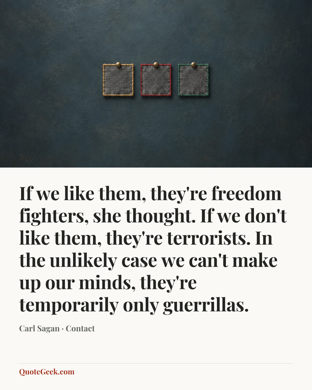 “If we like them, they're freedom fighters, she thought. If we don't like them, they're terrorists. In the unlikely case we can't make up our minds, they're temporarily only guerrillas.” — Carl Sagan · Contact. Illustrated QuoteGeek card.
