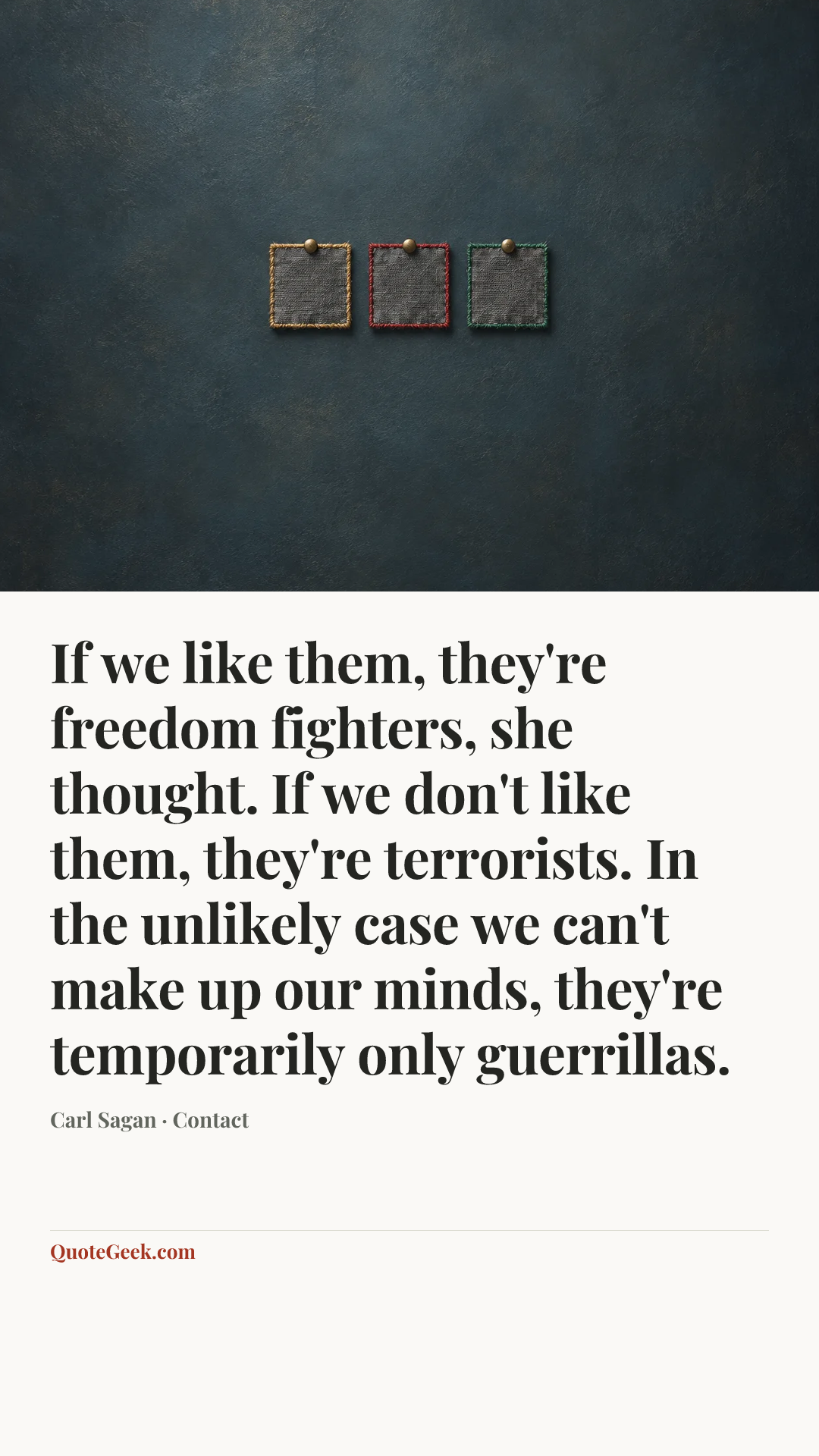 “If we like them, they're freedom fighters, she thought. If we don't like them, they're terrorists. In the unlikely case we can't make up our minds, they're temporarily only guerrillas.” — Carl Sagan · Contact. Illustrated QuoteGeek card.