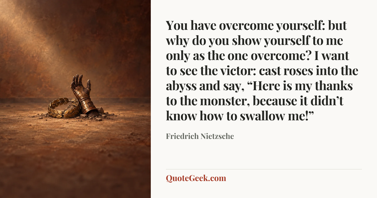 “You have overcome yourself: but why do you show yourself to me only as the one overcome? I want to see the victor: cast roses into the abyss and say, “Here is my thanks to the monster, because it didn’t know how to swallow me!”” — Friedrich Nietzsche. Illustrated QuoteGeek card.