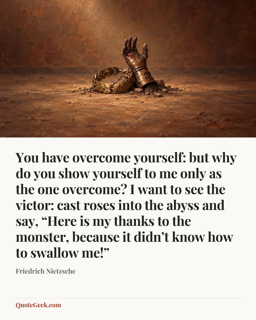 “You have overcome yourself: but why do you show yourself to me only as the one overcome? I want to see the victor: cast roses into the abyss and say, “Here is my thanks to the monster, because it didn’t know how to swallow me!”” — Friedrich Nietzsche. Illustrated QuoteGeek card.