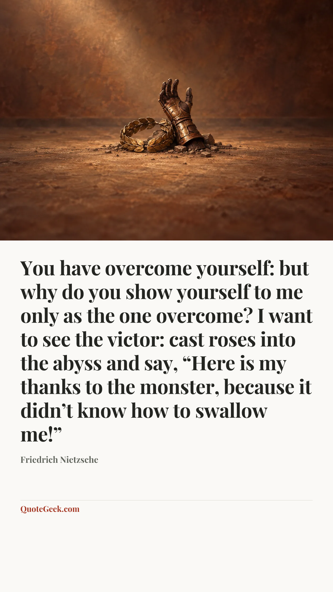 “You have overcome yourself: but why do you show yourself to me only as the one overcome? I want to see the victor: cast roses into the abyss and say, “Here is my thanks to the monster, because it didn’t know how to swallow me!”” — Friedrich Nietzsche. Illustrated QuoteGeek card.