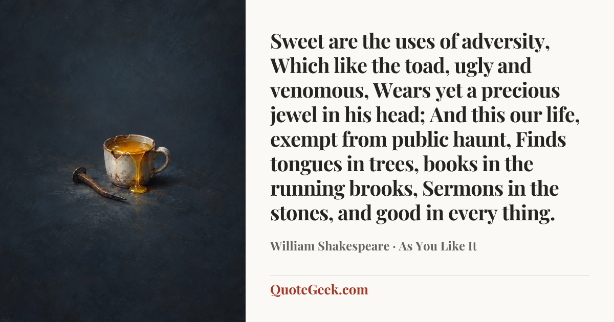 “Sweet are the uses of adversity,
Which like the toad, ugly and venomous,
Wears yet a precious jewel in his head;
And this our life, exempt from public haunt,
Finds tongues in trees, books in the running brooks,
Sermons in the stones, and good in every thing.” — William Shakespeare · As You Like It. Illustrated QuoteGeek card.