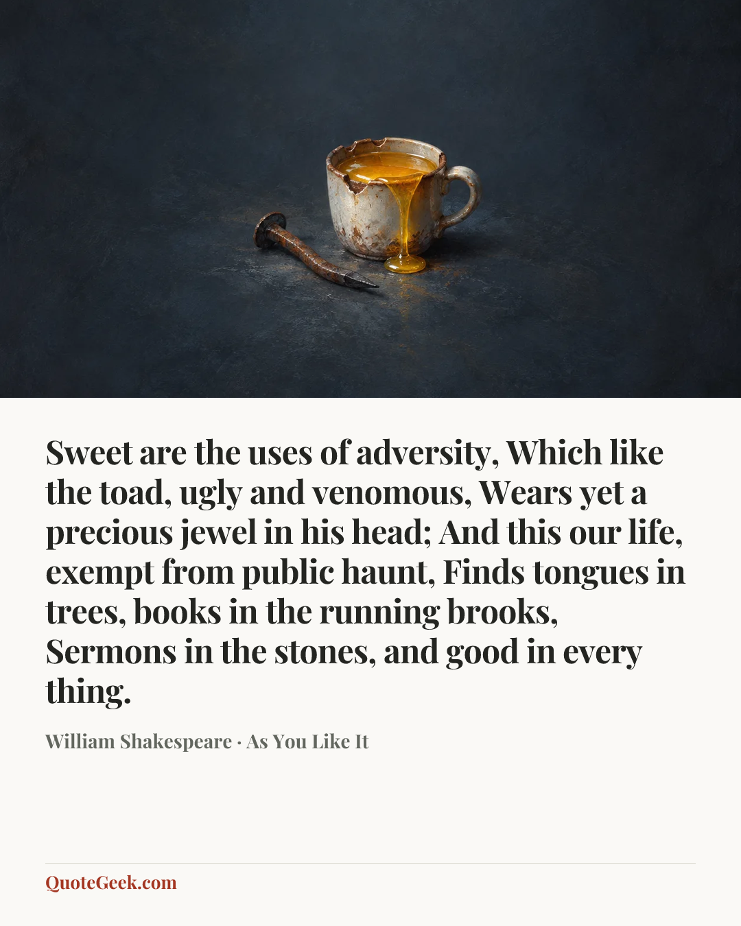 “Sweet are the uses of adversity,
Which like the toad, ugly and venomous,
Wears yet a precious jewel in his head;
And this our life, exempt from public haunt,
Finds tongues in trees, books in the running brooks,
Sermons in the stones, and good in every thing.” — William Shakespeare · As You Like It. Illustrated QuoteGeek card.