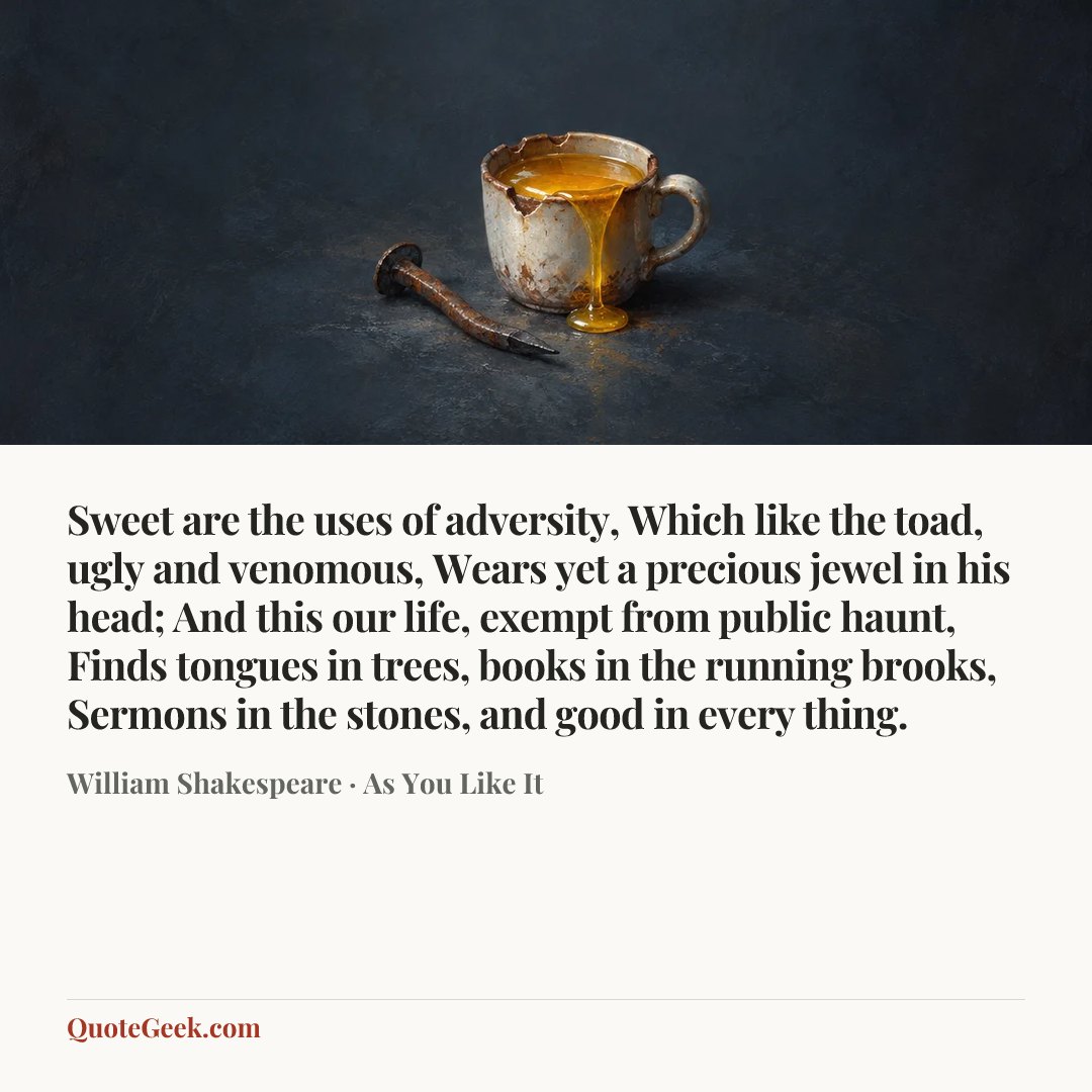 “Sweet are the uses of adversity,
Which like the toad, ugly and venomous,
Wears yet a precious jewel in his head;
And this our life, exempt from public haunt,
Finds tongues in trees, books in the running brooks,
Sermons in the stones, and good in every thing.” — William Shakespeare · As You Like It. Illustrated QuoteGeek card.