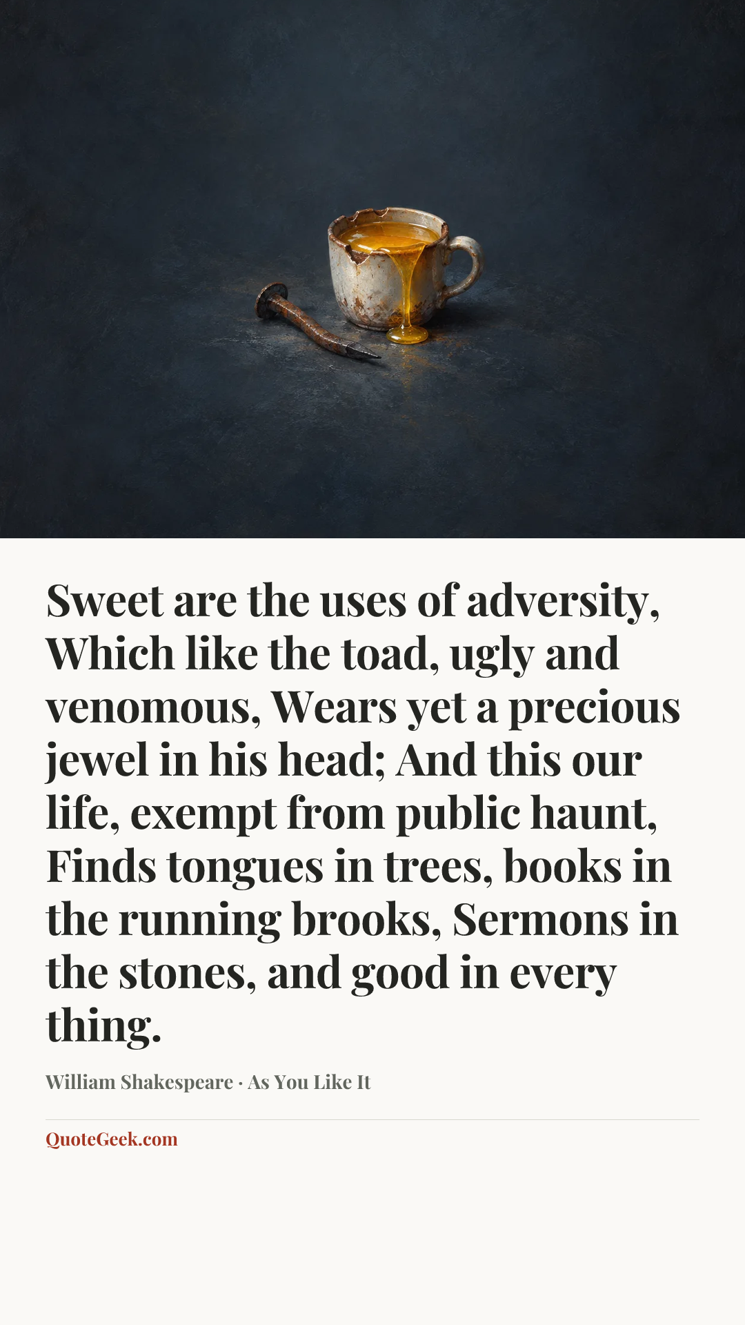 “Sweet are the uses of adversity,
Which like the toad, ugly and venomous,
Wears yet a precious jewel in his head;
And this our life, exempt from public haunt,
Finds tongues in trees, books in the running brooks,
Sermons in the stones, and good in every thing.” — William Shakespeare · As You Like It. Illustrated QuoteGeek card.